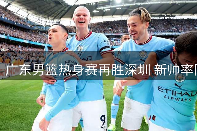 广东男篮热身赛再胜深圳 新帅率队收获两连胜