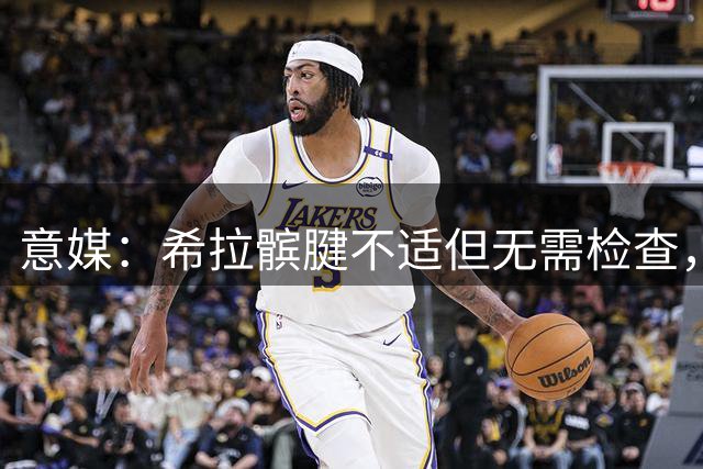 意媒：希拉髌腱不适但无需检查，不影响出战拉齐奥